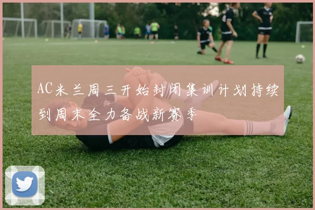 AC米兰周三开始封闭集训计划持续到周末全力备战新赛季