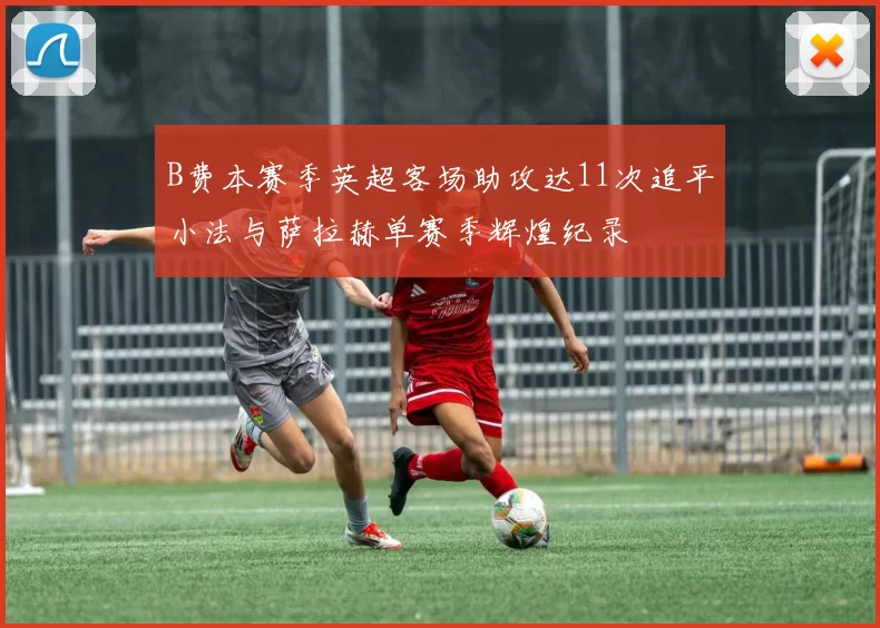 B费本赛季英超客场助攻达11次追平小法与萨拉赫单赛季辉煌纪录