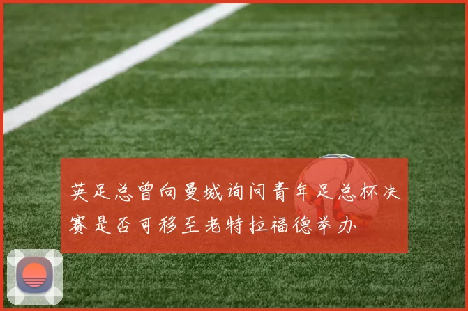 英足总曾向曼城询问青年足总杯决赛是否可移至老特拉福德举办