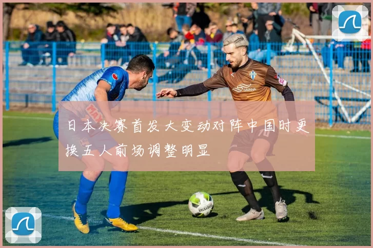日本决赛首发大变动对阵中国时更换五人前场调整明显