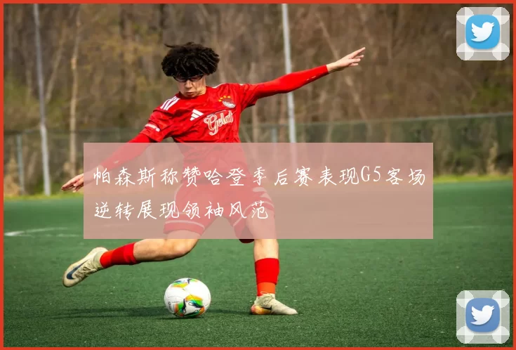 帕森斯称赞哈登季后赛表现G5客场逆转展现领袖风范