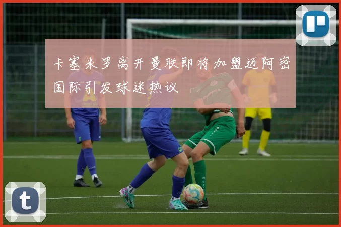 卡塞米罗离开曼联即将加盟迈阿密国际引发球迷热议