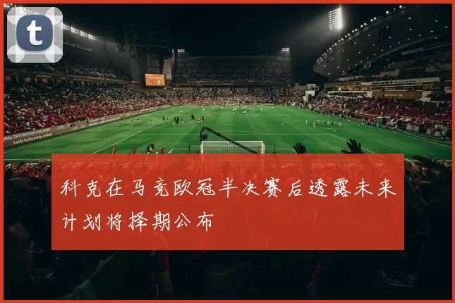 科克在马竞欧冠半决赛后透露未来计划将择期公布