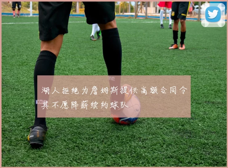 湖人拒绝为詹姆斯提供高额合同令其不愿降薪续约球队