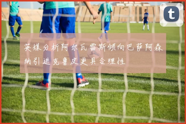 英媒分析阿尔瓦雷斯倾向巴萨阿森纳引进克鲁皮更具合理性