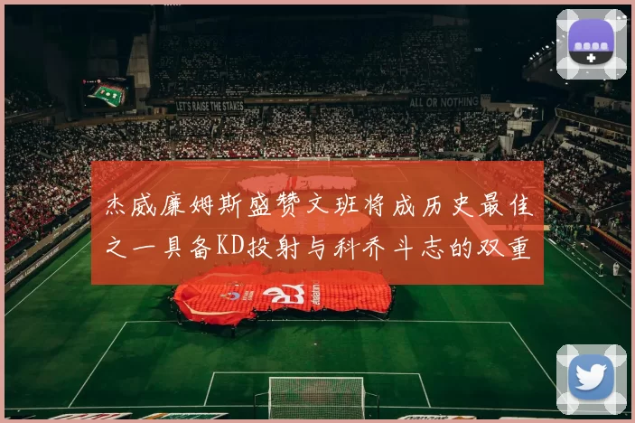 杰威廉姆斯盛赞文班将成历史最佳之一具备KD投射与科乔斗志的双重优势