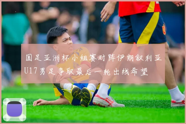 国足亚洲杯小组赛对阵伊朗叙利亚U17男足争取最后一轮出线希望