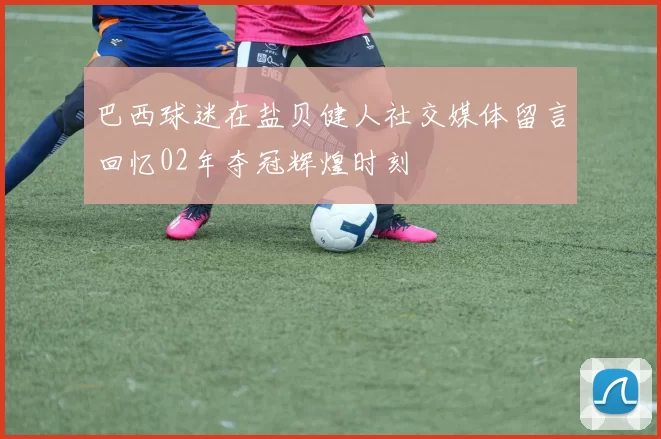 巴西球迷在盐贝健人社交媒体留言回忆02年夺冠辉煌时刻