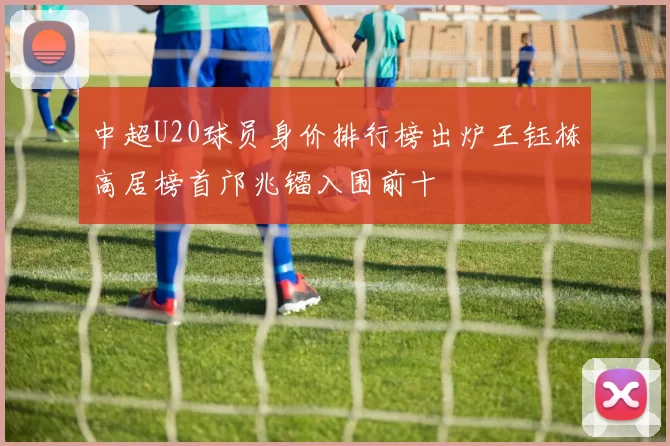 中超U20球员身价排行榜出炉王钰栋高居榜首邝兆镭入围前十