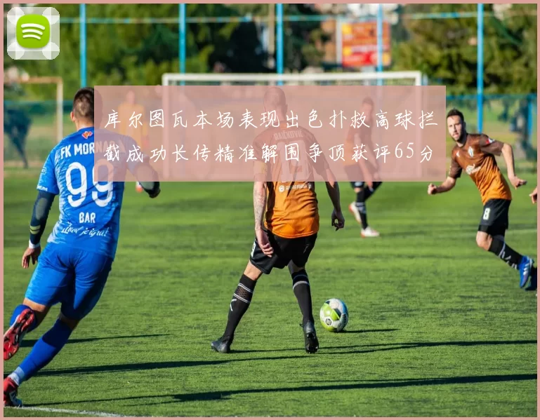 库尔图瓦本场表现出色扑救高球拦截成功长传精准解围争顶获评65分