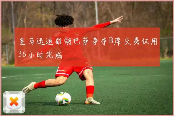 皇马迅速截胡巴萨争夺B席交易仅用36小时完成