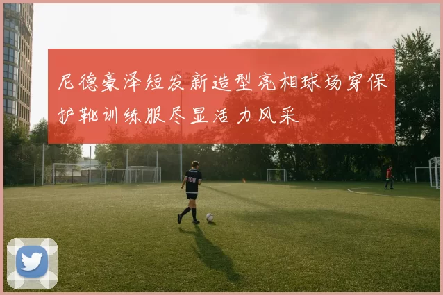 尼德豪泽短发新造型亮相球场穿保护靴训练服尽显活力风采
