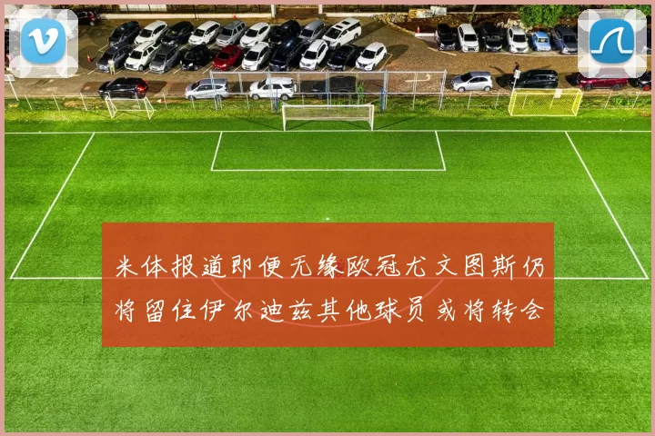 米体报道即便无缘欧冠尤文图斯仍将留住伊尔迪兹其他球员或将转会离队