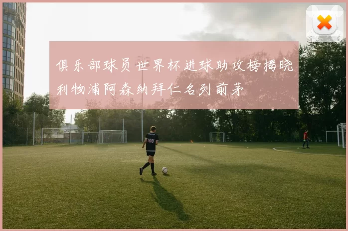 俱乐部球员世界杯进球助攻榜揭晓利物浦阿森纳拜仁名列前茅