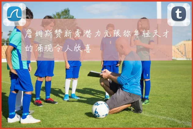 詹姆斯赞新秀潜力无限称年轻天才的涌现令人欣喜