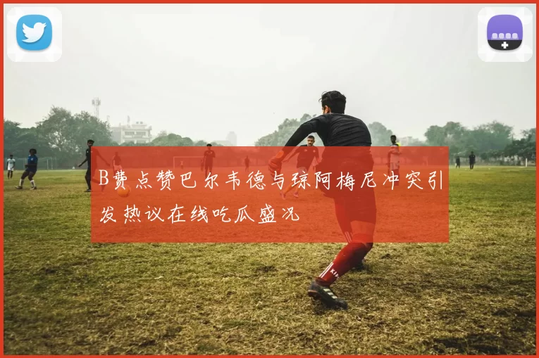 B费点赞巴尔韦德与琼阿梅尼冲突引发热议在线吃瓜盛况